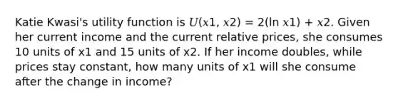 Katie Kwasi's utility function is 𝑈(𝑥1, 𝑥2) = 2(ln 𝑥1) + 𝑥2. Given her current income and the current relative prices, she consumes 10 units of x1 and 15 units of x2. If her income doubles, while prices stay constant, how many units of x1 will she consume after the change in income?