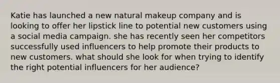 Katie has launched a new natural makeup company and is looking to offer her lipstick line to potential new customers using a social media campaign. she has recently seen her competitors successfully used influencers to help promote their products to new customers. what should she look for when trying to identify the right potential influencers for her audience?