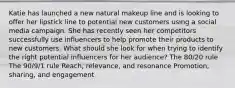 Katie has launched a new natural makeup line and is looking to offer her lipstick line to potential new customers using a social media campaign. She has recently seen her competitors successfully use influencers to help promote their products to new customers. What should she look for when trying to identify the right potential influencers for her audience? The 80/20 rule The 90/9/1 rule Reach, relevance, and resonance Promotion, sharing, and engagement