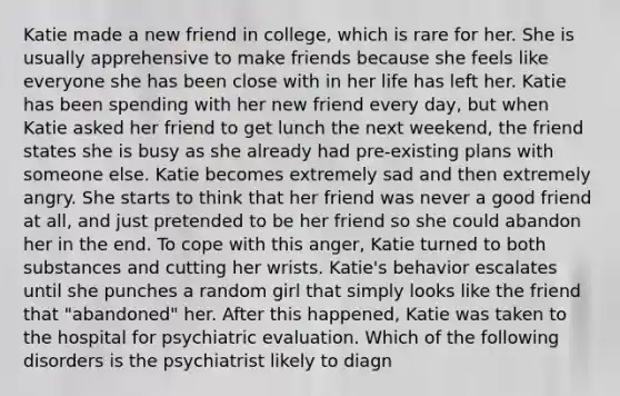 Katie made a new friend in college, which is rare for her. She is usually apprehensive to make friends because she feels like everyone she has been close with in her life has left her. Katie has been spending with her new friend every day, but when Katie asked her friend to get lunch the next weekend, the friend states she is busy as she already had pre-existing plans with someone else. Katie becomes extremely sad and then extremely angry. She starts to think that her friend was never a good friend at all, and just pretended to be her friend so she could abandon her in the end. To cope with this anger, Katie turned to both substances and cutting her wrists. Katie's behavior escalates until she punches a random girl that simply looks like the friend that "abandoned" her. After this happened, Katie was taken to the hospital for psychiatric evaluation. Which of the following disorders is the psychiatrist likely to diagn