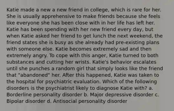 Katie made a new a new friend in college, which is rare for her. She is usually apprehensive to make friends because she feels like everyone she has been close with in her life has left her. Katie has been spending with her new friend every day, but when Katie asked her friend to get lunch the next weekend, the friend states she is busy as she already had pre-existing plans with someone else. Katie becomes extremely sad and then extremely angry. To cope with this anger, Katie turned to both substances and cutting her wrists. Katie's behavior escalates until she punches a random girl that simply looks like the friend that "abandoned" her. After this happened, Katie was taken to the hospital for psychiatric evaluation. Which of the following disorders is the psychiatrist likely to diagnose Katie with? a. Borderline personality disorder b. Major depressive disorder c. Bipolar disorder d. Antisocial personality disorder