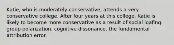 Katie, who is moderately conservative, attends a very conservative college. After four years at this college, Katie is likely to become more conservative as a result of social loafing. group polarization. cognitive dissonance. the fundamental attribution error.