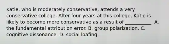 Katie, who is moderately conservative, attends a very conservative college. After four years at this college, Katie is likely to become more conservative as a result of ___________. A. the fundamental attribution error. B. group polarization. C. cognitive dissonance. D. social loafing.