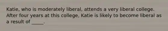 Katie, who is moderately liberal, attends a very liberal college. After four years at this college, Katie is likely to become liberal as a result of _____.