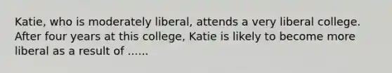 Katie, who is moderately liberal, attends a very liberal college. After four years at this college, Katie is likely to become more liberal as a result of ......