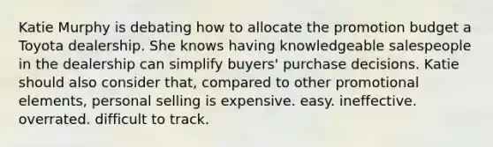 Katie Murphy is debating how to allocate the promotion budget a Toyota dealership. She knows having knowledgeable salespeople in the dealership can simplify buyers' purchase decisions. Katie should also consider that, compared to other promotional elements, personal selling is expensive. easy. ineffective. overrated. difficult to track.