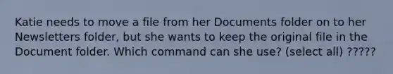 Katie needs to move a file from her Documents folder on to her Newsletters folder, but she wants to keep the original file in the Document folder. Which command can she use? (select all) ?????