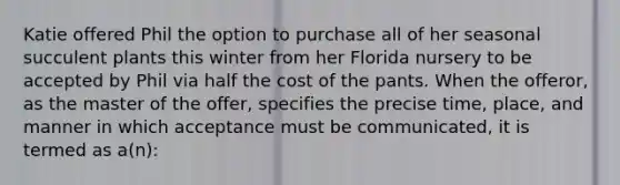 Katie offered Phil the option to purchase all of her seasonal succulent plants this winter from her Florida nursery to be accepted by Phil via half the cost of the pants. When the offeror, as the master of the offer, specifies the precise time, place, and manner in which acceptance must be communicated, it is termed as a(n):