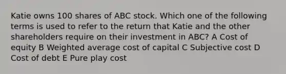 Katie owns 100 shares of ABC stock. Which one of the following terms is used to refer to the return that Katie and the other shareholders require on their investment in ABC? A Cost of equity B Weighted average cost of capital C Subjective cost D Cost of debt E Pure play cost