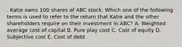 . Katie owns 100 shares of ABC stock. Which one of the following terms is used to refer to the return that Katie and the other shareholders require on their investment in ABC? A. Weighted average cost of capital B. Pure play cost C. Cost of equity D. Subjective cost E. Cost of debt