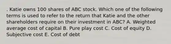 . Katie owns 100 shares of ABC stock. Which one of the following terms is used to refer to the return that Katie and the other shareholders require on their investment in ABC? A. Weighted average cost of capital B. Pure play cost C. Cost of equity D. Subjective cost E. Cost of debt