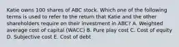 Katie owns 100 shares of ABC stock. Which one of the following terms is used to refer to the return that Katie and the other shareholders require on their investment in ABC? A. Weighted average cost of capital (WACC) B. Pure play cost C. Cost of equity D. Subjective cost E. Cost of debt