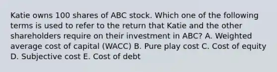 Katie owns 100 shares of ABC stock. Which one of the following terms is used to refer to the return that Katie and the other shareholders require on their investment in ABC? A. Weighted average cost of capital (WACC) B. Pure play cost C. Cost of equity D. Subjective cost E. Cost of debt