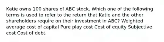 Katie owns 100 shares of ABC stock. Which one of the following terms is used to refer to the return that Katie and the other shareholders require on their investment in ABC? Weighted average cost of capital Pure play cost Cost of equity Subjective cost Cost of debt