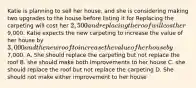 Katie is planning to sell her house, and she is considering making two upgrades to the house before listing it for Replacing the carpeting will cost her 2,500 and replacing the roof will cost her9,000. Katie expects the new carpeting to increase the value of her house by 3,000 and the new roof to increase the value of her house by7,000. A. She should replace the carpeting but not replace the roof B. she should make both improvements to her house C. she should replace the roof but not replace the carpeting D. She should not make either improvement to her house