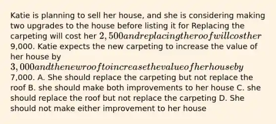 Katie is planning to sell her house, and she is considering making two upgrades to the house before listing it for Replacing the carpeting will cost her 2,500 and replacing the roof will cost her9,000. Katie expects the new carpeting to increase the value of her house by 3,000 and the new roof to increase the value of her house by7,000. A. She should replace the carpeting but not replace the roof B. she should make both improvements to her house C. she should replace the roof but not replace the carpeting D. She should not make either improvement to her house