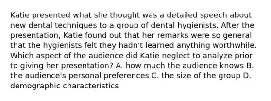 Katie presented what she thought was a detailed speech about new dental techniques to a group of dental hygienists. After the presentation, Katie found out that her remarks were so general that the hygienists felt they hadn't learned anything worthwhile. Which aspect of the audience did Katie neglect to analyze prior to giving her presentation? A. how much the audience knows B. the audience's personal preferences C. the size of the group D. demographic characteristics