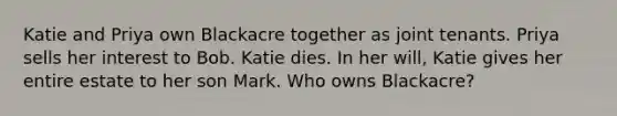 Katie and Priya own Blackacre together as joint tenants. Priya sells her interest to Bob. Katie dies. In her will, Katie gives her entire estate to her son Mark. Who owns Blackacre?