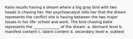 Katie recalls having a dream where a big gray bird with two heads is chasing her. Her psychoanalyst tells her that the dream represents the conflict she is having between the two major issues in her life: school and work. The bird chasing Katie represents the ______________ of the dream. a. dormant level b. manifest content c. latent content d. secondary level e. subtext