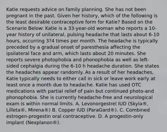 Katie requests advice on family planning. She has not been pregnant in the past. Given her history, which of the following is the least desirable contraceptive form for Katie? Based on the Scenario Below: Katie is a 33-year-old woman who reports a 10-year history of unilateral, pulsing headache that lasts about 6-10 hours, occurring 3?4 times per month. The headache is typically preceded by a gradual onset of paresthesia affecting the ipsilateral face and arm, which lasts about 20 minutes. She reports severe photophobia and phonophobia as well as left-sided cephalgia during the 6-10 h headache duration. She states the headaches appear randomly. As a result of her headaches, Katie typically needs to either call in sick or leave work early at least once a month due to headache. Katie has used OTC medications with partial relief of pain but continued photo-and phonophobia. She is currently headache-free and neurological exam is within normal limits. A. Levonorgestrel IUD (Skyla®, Lilleta®, Mirena®) B. Copper IUD (ParaGard®). C. Combined estrogen-progestin oral contraceptive. D. A progestin-only implant (Nexplanon®).