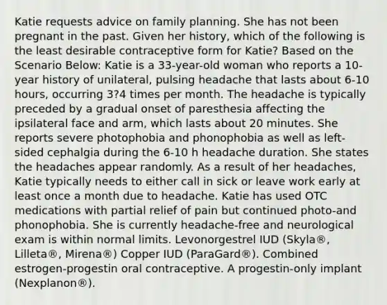 Katie requests advice on family planning. She has not been pregnant in the past. Given her history, which of the following is the least desirable contraceptive form for Katie? Based on the Scenario Below: Katie is a 33-year-old woman who reports a 10-year history of unilateral, pulsing headache that lasts about 6-10 hours, occurring 3?4 times per month. The headache is typically preceded by a gradual onset of paresthesia affecting the ipsilateral face and arm, which lasts about 20 minutes. She reports severe photophobia and phonophobia as well as left-sided cephalgia during the 6-10 h headache duration. She states the headaches appear randomly. As a result of her headaches, Katie typically needs to either call in sick or leave work early at least once a month due to headache. Katie has used OTC medications with partial relief of pain but continued photo-and phonophobia. She is currently headache-free and neurological exam is within normal limits. Levonorgestrel IUD (Skyla®, Lilleta®, Mirena®) Copper IUD (ParaGard®). Combined estrogen-progestin oral contraceptive. A progestin-only implant (Nexplanon®).