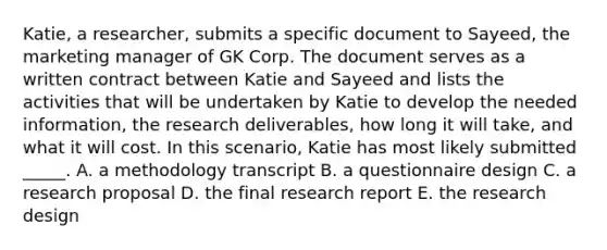 Katie, a researcher, submits a specific document to Sayeed, the marketing manager of GK Corp. The document serves as a written contract between Katie and Sayeed and lists the activities that will be undertaken by Katie to develop the needed information, the research deliverables, how long it will take, and what it will cost. In this scenario, Katie has most likely submitted _____. A. a methodology transcript B. a questionnaire design C. a research proposal D. the final research report E. the research design