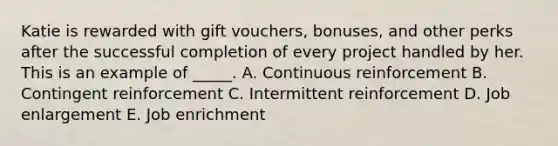 Katie is rewarded with gift vouchers, bonuses, and other perks after the successful completion of every project handled by her. This is an example of _____. A. Continuous reinforcement B. Contingent reinforcement C. Intermittent reinforcement D. Job enlargement E. Job enrichment