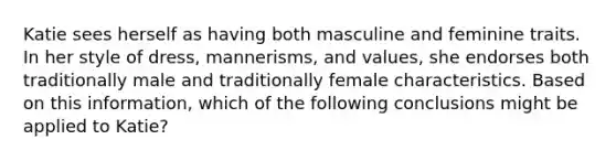 Katie sees herself as having both masculine and feminine traits. In her style of dress, mannerisms, and values, she endorses both traditionally male and traditionally female characteristics. Based on this information, which of the following conclusions might be applied to Katie?