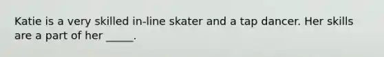 Katie is a very skilled in-line skater and a tap dancer. Her skills are a part of her _____.