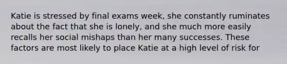 Katie is stressed by final exams week, she constantly ruminates about the fact that she is lonely, and she much more easily recalls her social mishaps than her many successes. These factors are most likely to place Katie at a high level of risk for