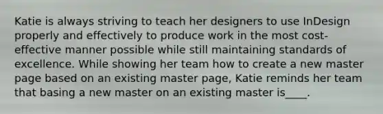 Katie is always striving to teach her designers to use InDesign properly and effectively to produce work in the most cost-effective manner possible while still maintaining standards of excellence. While showing her team how to create a new master page based on an existing master page, Katie reminds her team that basing a new master on an existing master is____.