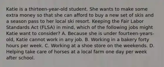 Katie is a thirteen-year-old student. She wants to make some extra money so that she can afford to buy a new set of skis and a season pass to her local ski resort. Keeping the Fair Labor Standards Act (FLSA) in mind, which of the following jobs might Katie want to consider? A. Because she is under fourteen-years-old, Katie cannot work in any job. B. Working in a bakery forty hours per week. C. Working at a shoe store on the weekends. D. Helping take care of horses at a local farm one day per week after school.