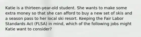 Katie is a thirteen-year-old student. She wants to make some extra money so that she can afford to buy a new set of skis and a season pass to her local ski resort. Keeping the Fair Labor Standards Act (FLSA) in mind, which of the following jobs might Katie want to consider?