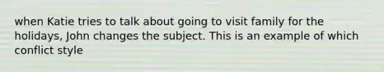 when Katie tries to talk about going to visit family for the holidays, John changes the subject. This is an example of which conflict style