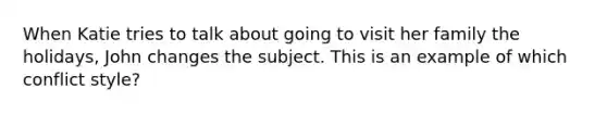 When Katie tries to talk about going to visit her family the holidays, John changes the subject. This is an example of which conflict style?