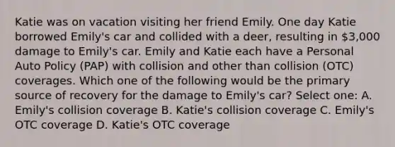 Katie was on vacation visiting her friend Emily. One day Katie borrowed Emily's car and collided with a deer, resulting in 3,000 damage to Emily's car. Emily and Katie each have a Personal Auto Policy (PAP) with collision and other than collision (OTC) coverages. Which one of the following would be the primary source of recovery for the damage to Emily's car? Select one: A. Emily's collision coverage B. Katie's collision coverage C. Emily's OTC coverage D. Katie's OTC coverage