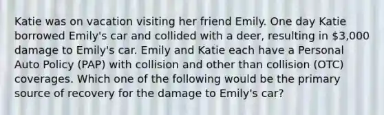 Katie was on vacation visiting her friend Emily. One day Katie borrowed Emily's car and collided with a deer, resulting in 3,000 damage to Emily's car. Emily and Katie each have a Personal Auto Policy (PAP) with collision and other than collision (OTC) coverages. Which one of the following would be the primary source of recovery for the damage to Emily's car?