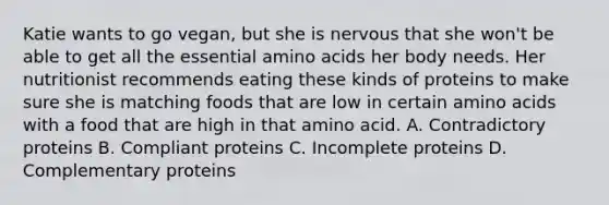 Katie wants to go vegan, but she is nervous that she won't be able to get all the essential amino acids her body needs. Her nutritionist recommends eating these kinds of proteins to make sure she is matching foods that are low in certain amino acids with a food that are high in that amino acid. A. Contradictory proteins B. Compliant proteins C. Incomplete proteins D. Complementary proteins