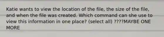 Katie wants to view the location of the file, the size of the file, and when the file was created. Which command can she use to view this information in one place? (select all) ????MAYBE ONE MORE