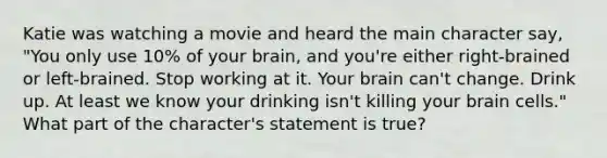 Katie was watching a movie and heard the main character say, "You only use 10% of your brain, and you're either right-brained or left-brained. Stop working at it. Your brain can't change. Drink up. At least we know your drinking isn't killing your brain cells." What part of the character's statement is true?