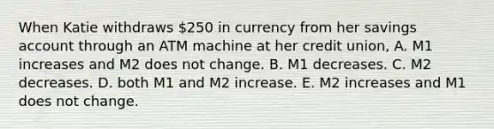 When Katie withdraws 250 in currency from her savings account through an ATM machine at her credit union, A. M1 increases and M2 does not change. B. M1 decreases. C. M2 decreases. D. both M1 and M2 increase. E. M2 increases and M1 does not change.