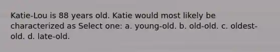 Katie-Lou is 88 years old. Katie would most likely be characterized as Select one: a. young-old. b. old-old. c. oldest-old. d. late-old.