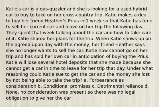 Katie's car is a gas-guzzler and she is looking for a used hybrid car to buy to take on her cross-country trip. Katie makes a deal to buy her friend Heather's Prius in 1 week so that Katie has time to sell her current car and leave on her trip the following day. They spent that week talking about the car and how to take care of it. Katie shared her plans for the trip. When Katie shows up on the agreed upon day with the money, her friend Heather says she no longer wants to sell the car. Katie now cannot go on her trip and has sold her own car in anticipation of buying the Prius. Katie will lose several hotel deposits that she made because she cannot get a car in time to leave for her trip that day. Under what reasoning could Katie sue to get the car and the money she lost by not being able to take the trip? a. Forbearance as consideration b. Conditional promises c. Detrimental reliance d. None, no consideration was present so there was no legal obligation to give her the car