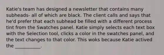 Katie's team has designed a newsletter that contains many subheads- all of which are black. The client calls and says that he'd prefer that each subhead be filled with a different process tint from the Swatches panel. Katie simply selects each text box with the Selection tool, clicks a color in the swatches panel, and the text changes to that color. This woks because Katie actived the ___________.