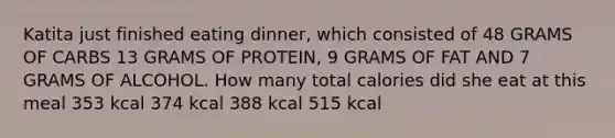 Katita just finished eating dinner, which consisted of 48 GRAMS OF CARBS 13 GRAMS OF PROTEIN, 9 GRAMS OF FAT AND 7 GRAMS OF ALCOHOL. How many total calories did she eat at this meal 353 kcal 374 kcal 388 kcal 515 kcal