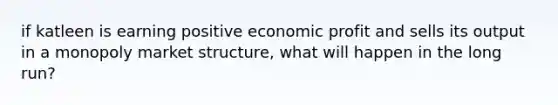 if katleen is earning positive economic profit and sells its output in a monopoly market structure, what will happen in the long run?