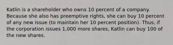 Katlin is a shareholder who owns 10 percent of a company. Because she also has preemptive rights, she can buy 10 percent of any new issue (to maintain her 10 percent position). Thus, if the corporation issues 1,000 more shares, Katlin can buy 100 of the new shares.