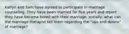 Katlyn and Sam have agreed to participate in marriage counseling. They have been married for five years and report they have become bored with their marriage. Initially, what can the marriage therapist tell them regarding the "ups and downs" of marriage?