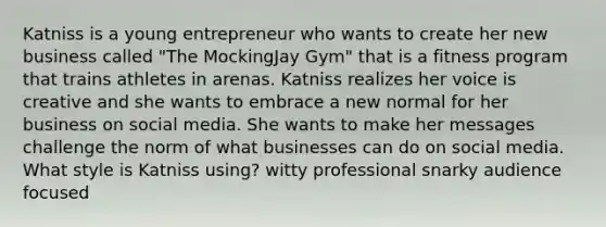 Katniss is a young entrepreneur who wants to create her new business called "The MockingJay Gym" that is a fitness program that trains athletes in arenas. Katniss realizes her voice is creative and she wants to embrace a new normal for her business on social media. She wants to make her messages challenge the norm of what businesses can do on social media. What style is Katniss using? witty professional snarky audience focused