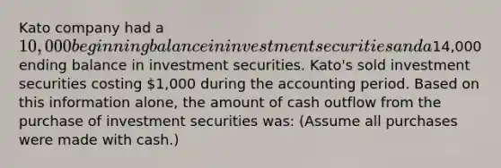 Kato company had a 10,000 beginning balance in investment securities and a14,000 ending balance in investment securities. Kato's sold investment securities costing 1,000 during the accounting period. Based on this information alone, the amount of cash outflow from the purchase of investment securities was: (Assume all purchases were made with cash.)